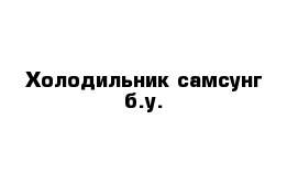   Холодильник самсунг б.у.